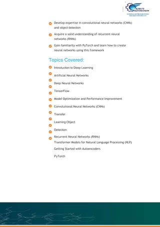 Develop expertise in convolutional neural networks (CNNs)
and object detection
Acquire a solid understanding of recurrent neural
networks (RNNs)
Gain familiarity with PyTorch and learn how to create
neural networks using this framework
Topics Covered:
Introduction to Deep Learning
Artificial Neural Networks
Deep Neural Networks
TensorFlow
Model Optimization and Performance Improvement
Convolutional Neural Networks (CNNs)
Transfer
Learning Object
Detection
Recurrent Neural Networks (RNNs)
Transformer Models for Natural Language Processing (NLP)
Getting Started with Autoencoders
PyTorch
 