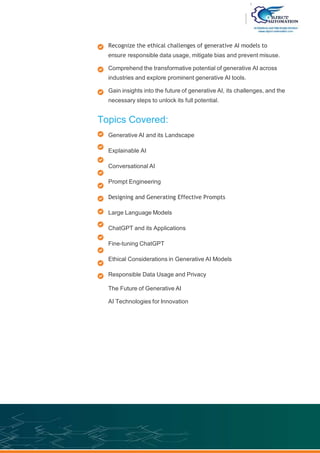 Recognize the ethical challenges of generative AI models to
ensure responsible data usage, mitigate bias and prevent misuse.
Comprehend the transformative potential of generative AI across
industries and explore prominent generative AI tools.
Gain insights into the future of generative AI, its challenges, and the
necessary steps to unlock its full potential.
Topics Covered:
Generative AI and its Landscape
Explainable AI
Conversational AI
Prompt Engineering
Designing and Generating Effective Prompts
Large Language Models
ChatGPT and its Applications
Fine-tuning ChatGPT
Ethical Considerations in Generative AI Models
Responsible Data Usage and Privacy
The Future of Generative AI
AI Technologies for Innovation
 