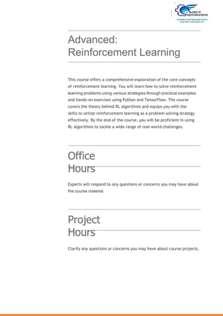 Advanced:
Reinforcement Learning
Office
Hours
Project
Hours
This course offers a comprehensive exploration of the core concepts
of reinforcement learning. You will learn how to solve reinforcement
learning problems using various strategies through practical examples
and hands-on exercises using Python and TensorFlow. The course
covers the theory behind RL algorithms and equips you with the
skills to utilize reinforcement learning as a problem-solving strategy
effectively. By the end of the course, you will be proficient in using
RL algorithms to tackle a wide range of real-world challenges.
Experts will respond to any questions or concerns you may have about
the course material.
Clarify any questions or concerns you may have about course projects.
 