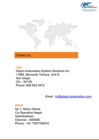 USA
Object Automation System Solutions Inc
11864, Bernardo Terrace, Unit D,
San Diego,
CA – 92128.
Phone: 858 603 3472
INDIA
No 1, Nehru Street,
Co-Operative Nagar,
Adambakkam,
Chennai – 600088.
Phone : +91 7397784815
Email : hr@object-automation.com
Contact Us
 