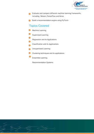 Evaluate and compare different machine learning frameworks,
including Sklearn,TensorFlow and Keras
Build a recommendation engine using PyTorch
Topics Covered
Machine Learning
Supervised Learning
Regression and its Applications
Classification and its Applications
Unsupervised Learning
Clustering techniques and its applications
Ensemble Learning
Recommendation Systems
 