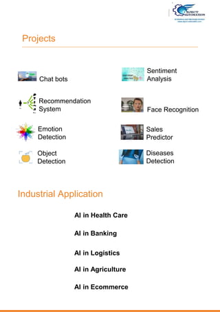 Projects
AI in Health Care
AI in Banking
AI in Logistics
Chat bots
Recommendation
System
Emotion
Detection
Object
Detection
Sentiment
Analysis
Face Recognition
Sales
Predictor
Diseases
Detection
Industrial Application
AI in Agriculture
AI in Ecommerce
 