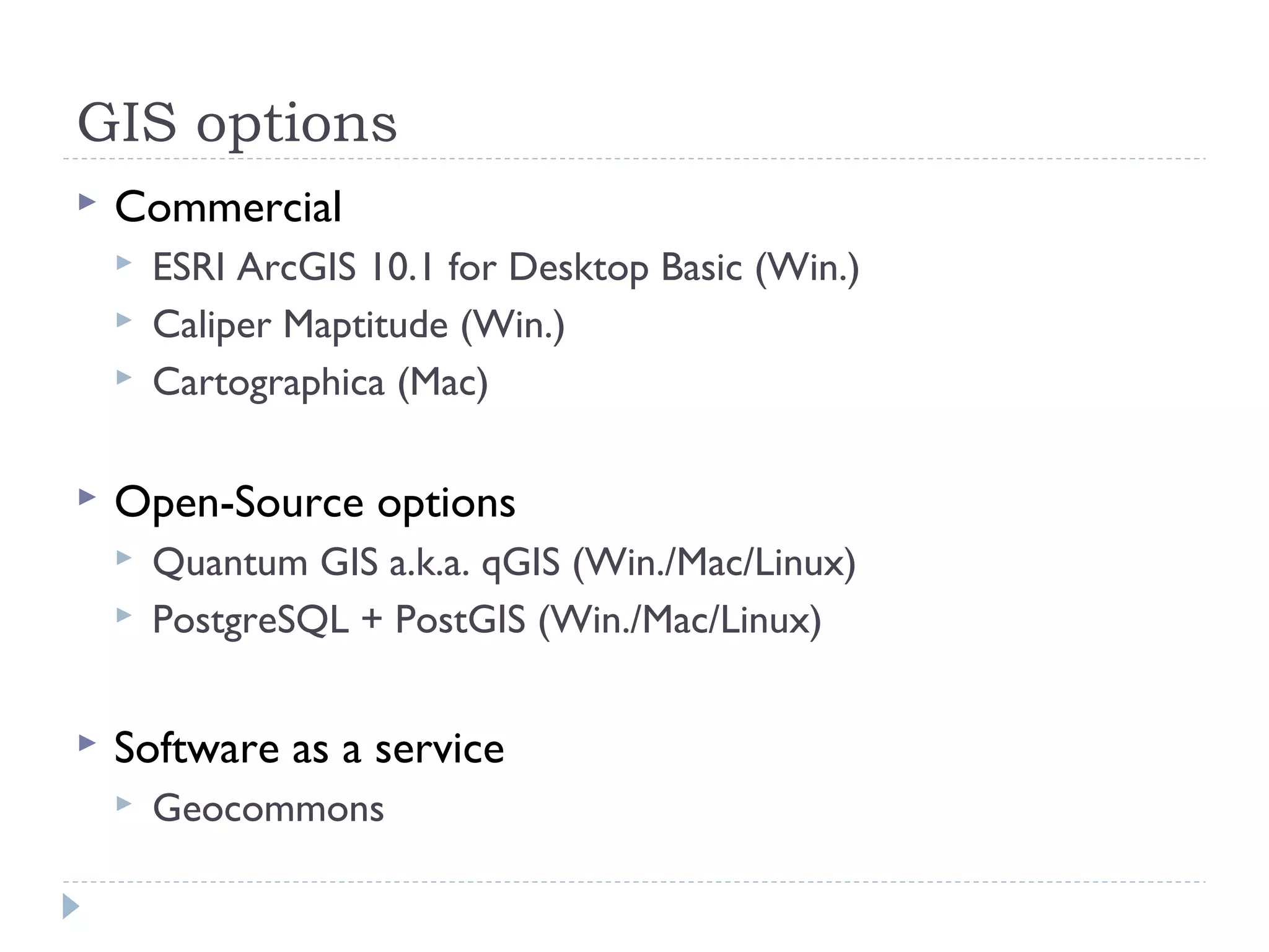GIS options
 Commercial
 ESRI ArcGIS 10.1 for Desktop Basic (Win.)
 Caliper Maptitude (Win.)
 Cartographica (Mac)
 Open-Source options
 Quantum GIS a.k.a. qGIS (Win./Mac/Linux)
 PostgreSQL + PostGIS (Win./Mac/Linux)
 Software as a service
 Geocommons
 