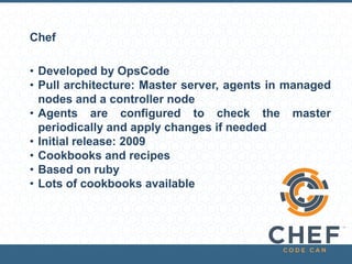 Chef
• Developed by OpsCode
• Pull architecture: Master server, agents in managed
nodes and a controller node
• Agents are configured to check the master
periodically and apply changes if needed
• Initial release: 2009
• Cookbooks and recipes
• Based on ruby
• Lots of cookbooks available
 