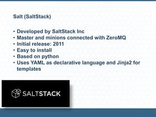 Salt (SaltStack)
• Developed by SaltStack Inc
• Master and minions connected with ZeroMQ
• Initial release: 2011
• Easy to install
• Based on python
• Uses YAML as declarative language and Jinja2 for
templates
 