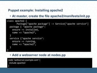 Puppet example: Installing apache2
• At master, create the file apache2/manifests/init.pp
• Add a webserver node at nodes.pp
class apache2 {
Package[‘apache package’] -> Service[‘apache service’]
package { ‘apache package’:
ensure => installed,
name => “apache2”,
}
service {‘apache service’:
ensure => running,
name => “apache2”,
}
}
node ‘webserver.example.com’ {
include apache2
}
 