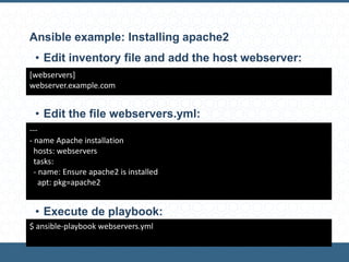 Ansible example: Installing apache2
[webservers]
webserver.example.com
---
- name Apache installation
hosts: webservers
tasks:
- name: Ensure apache2 is installed
apt: pkg=apache2
$ ansible-playbook webservers.yml
• Edit inventory file and add the host webserver:
• Edit the file webservers.yml:
• Execute de playbook:
 