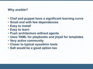 Why ansible?
• Chef and puppet have a significant learning curve
• Small and with few dependences
• Easy to install
• Easy to learn
• Push architecture without agents
• Uses YAML for playbooks and jinja2 for templates
• Very active community
• Closer to typical sysadmin tools
• Salt would be a good option too
 