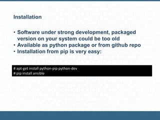 Installation
• Software under strong development, packaged
version on your system could be too old
• Available as python package or from github repo
• Installation from pip is very easy:
# apt-get install python-pip python-dev
# pip install ansible
 