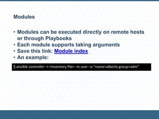 Modules
• Modules can be executed directly on remote hosts
or through Playbooks
• Each module supports taking arguments
• Save this link: Module index
• An example:
$ ansible controller –i <inventory file> -m user –a “name=alberto group=adm”
 