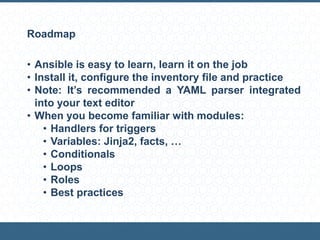 Roadmap
• Ansible is easy to learn, learn it on the job
• Install it, configure the inventory file and practice
• Note: It’s recommended a YAML parser integrated
into your text editor
• When you become familiar with modules:
• Handlers for triggers
• Variables: Jinja2, facts, …
• Conditionals
• Loops
• Roles
• Best practices
 