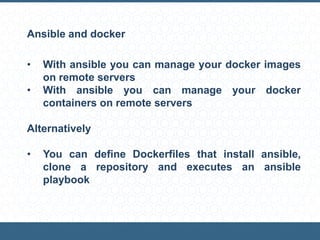 Ansible and docker
• With ansible you can manage your docker images
on remote servers
• With ansible you can manage your docker
containers on remote servers
Alternatively
• You can define Dockerfiles that install ansible,
clone a repository and executes an ansible
playbook
 