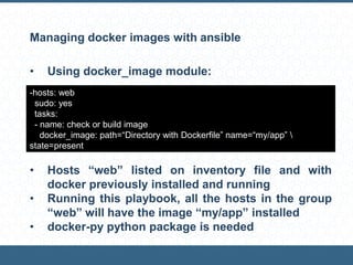 Managing docker images with ansible
• Using docker_image module:
• Hosts “web” listed on inventory file and with
docker previously installed and running
• Running this playbook, all the hosts in the group
“web” will have the image “my/app” installed
• docker-py python package is needed
-hosts: web
sudo: yes
tasks:
- name: check or build image
docker_image: path=“Directory with Dockerfile” name=“my/app” 
state=present
 