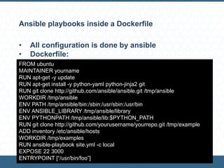 Ansible playbooks inside a Dockerfile
• All configuration is done by ansible
• Dockerfile:
FROM ubuntu
MAINTAINER yourname
RUN apt-get -y update
RUN apt-get install -y python-yaml python-jinja2 git
RUN git clone http://github.com/ansible/ansible.git /tmp/ansible
WORKDIR /tmp/ansible
ENV PATH /tmp/ansible/bin:/sbin:/usr/sbin:/usr/bin
ENV ANSIBLE_LIBRARY /tmp/ansible/library
ENV PYTHONPATH /tmp/ansible/lib:$PYTHON_PATH
RUN git clone http://github.com/yourusername/yourrepo.git /tmp/example
ADD inventory /etc/ansible/hosts
WORKDIR /tmp/examples
RUN ansible-playbook site.yml -c local
EXPOSE 22 3000
ENTRYPOINT [“/usr/bin/foo”]
 