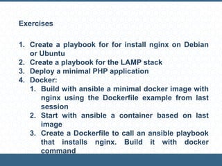 Exercises
1. Create a playbook for for install nginx on Debian
or Ubuntu
2. Create a playbook for the LAMP stack
3. Deploy a minimal PHP application
4. Docker:
1. Build with ansible a minimal docker image with
nginx using the Dockerfile example from last
session
2. Start with ansible a container based on last
image
3. Create a Dockerfile to call an ansible playbook
that installs nginx. Build it with docker
command
 