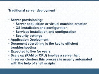 Traditional server deployment
• Server provisioning:
• Server acquisition or virtual machine creation
• OS installation and configuration
• Services installation and configuration
• Security settings
• Application Deployment
• Document everything is the key to efficient
troubleshooting
• Expected to live for years
• Scale up (RAM or CPU) implies a server halt
• In server clusters this process is usually automated
with the help of shell scripts
 
