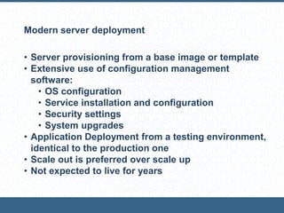 Modern server deployment
• Server provisioning from a base image or template
• Extensive use of configuration management
software:
• OS configuration
• Service installation and configuration
• Security settings
• System upgrades
• Application Deployment from a testing environment,
identical to the production one
• Scale out is preferred over scale up
• Not expected to live for years
 