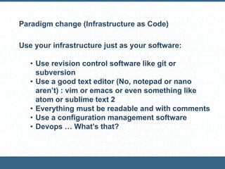 Paradigm change (Infrastructure as Code)
Use your infrastructure just as your software:
• Use revision control software like git or
subversion
• Use a good text editor (No, notepad or nano
aren’t) : vim or emacs or even something like
atom or sublime text 2
• Everything must be readable and with comments
• Use a configuration management software
• Devops … What’s that?
 