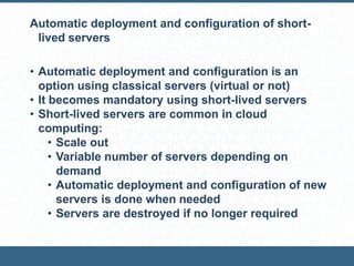 Automatic deployment and configuration of short-
lived servers
• Automatic deployment and configuration is an
option using classical servers (virtual or not)
• It becomes mandatory using short-lived servers
• Short-lived servers are common in cloud
computing:
• Scale out
• Variable number of servers depending on
demand
• Automatic deployment and configuration of new
servers is done when needed
• Servers are destroyed if no longer required
 