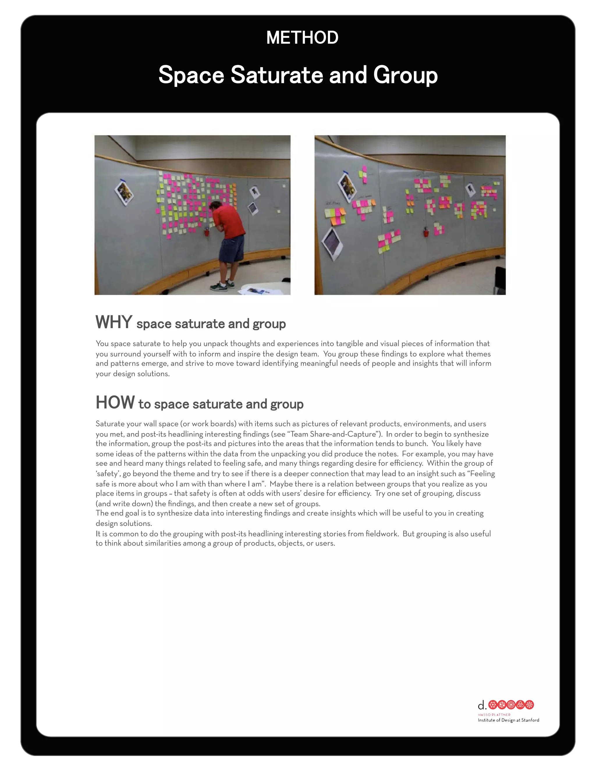 You space saturate to help you unpack thoughts and experiences into tangible and visual pieces of information that
you surround yourself with to inform and inspire the design team. You group these ﬁndings to explore what themes
and patterns emerge, and strive to move toward identifying meaningful needs of people and insights that will inform
your design solutions.




Saturate your wall space (or work boards) with items such as pictures of relevant products, environments, and users
you met, and post-its headlining interesting ﬁndings (see “Team Share-and-Capture”). In order to begin to synthesize
the information, group the post-its and pictures into the areas that the information tends to bunch. You likely have
some ideas of the patterns within the data from the unpacking you did produce the notes. For example, you may have
see and heard many things related to feeling safe, and many things regarding desire for eﬃciency. Within the group of
‘safety’, go beyond the theme and try to see if there is a deeper connection that may lead to an insight such as “Feeling
safe is more about who I am with than where I am”. Maybe there is a relation between groups that you realize as you
place items in groups – that safety is often at odds with users’ desire for eﬃciency. Try one set of grouping, discuss
(and write down) the ﬁndings, and then create a new set of groups.
The end goal is to synthesize data into interesting ﬁndings and create insights which will be useful to you in creating
design solutions.
It is common to do the grouping with post-its headlining interesting stories from ﬁeldwork. But grouping is also useful
to think about similarities among a group of products, objects, or users.
 