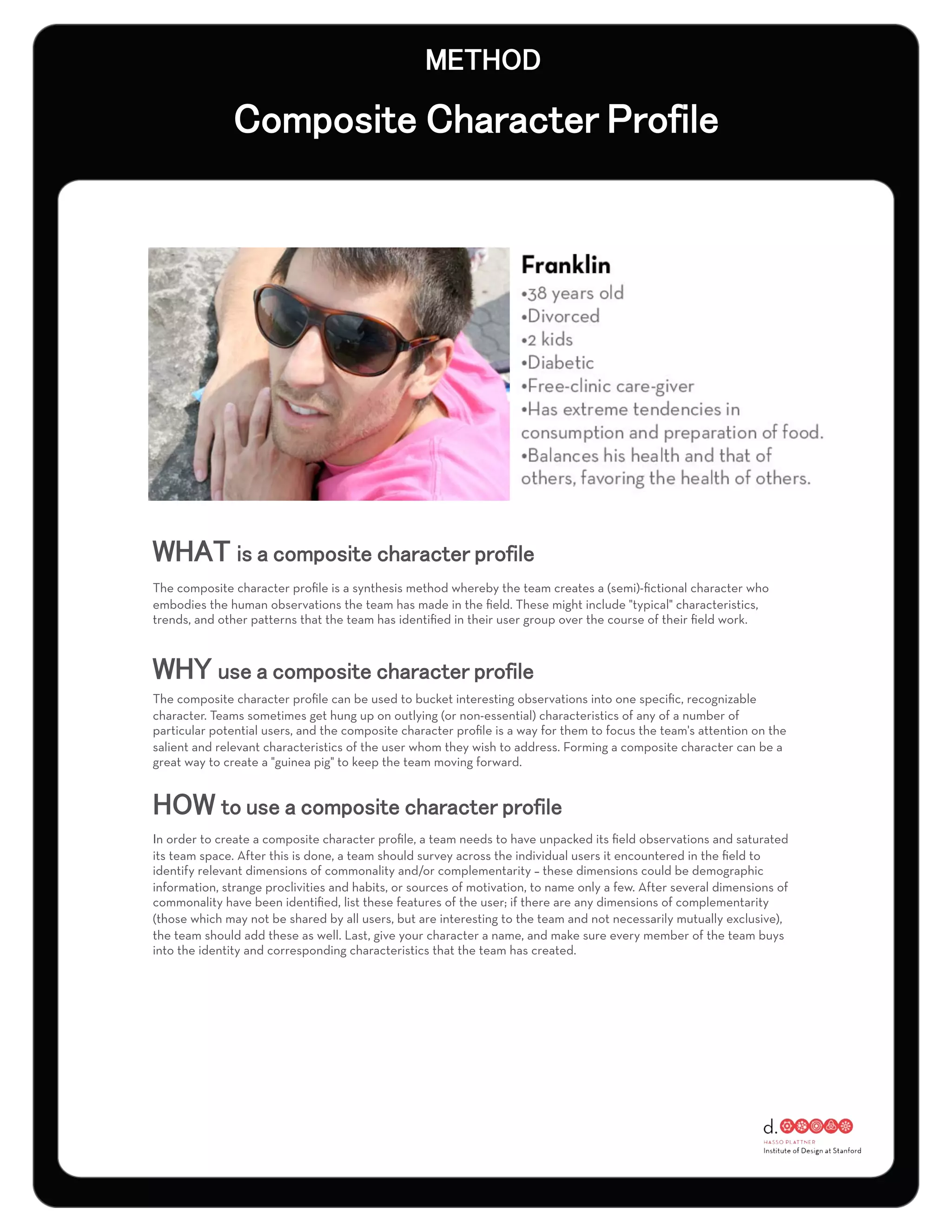 The composite character proﬁle is a synthesis method whereby the team creates a (semi)-ﬁctional character who
embodies the human observations the team has made in the ﬁeld. These might include "typical" characteristics,
trends, and other patterns that the team has identiﬁed in their user group over the course of their ﬁeld work.




The composite character proﬁle can be used to bucket interesting observations into one speciﬁc, recognizable
character. Teams sometimes get hung up on outlying (or non-essential) characteristics of any of a number of
particular potential users, and the composite character proﬁle is a way for them to focus the team's attention on the
salient and relevant characteristics of the user whom they wish to address. Forming a composite character can be a
great way to create a "guinea pig" to keep the team moving forward.




In order to create a composite character proﬁle, a team needs to have unpacked its ﬁeld observations and saturated
its team space. After this is done, a team should survey across the individual users it encountered in the ﬁeld to
identify relevant dimensions of commonality and/or complementarity – these dimensions could be demographic
information, strange proclivities and habits, or sources of motivation, to name only a few. After several dimensions of
commonality have been identiﬁed, list these features of the user; if there are any dimensions of complementarity
(those which may not be shared by all users, but are interesting to the team and not necessarily mutually exclusive),
the team should add these as well. Last, give your character a name, and make sure every member of the team buys
into the identity and corresponding characteristics that the team has created.
 