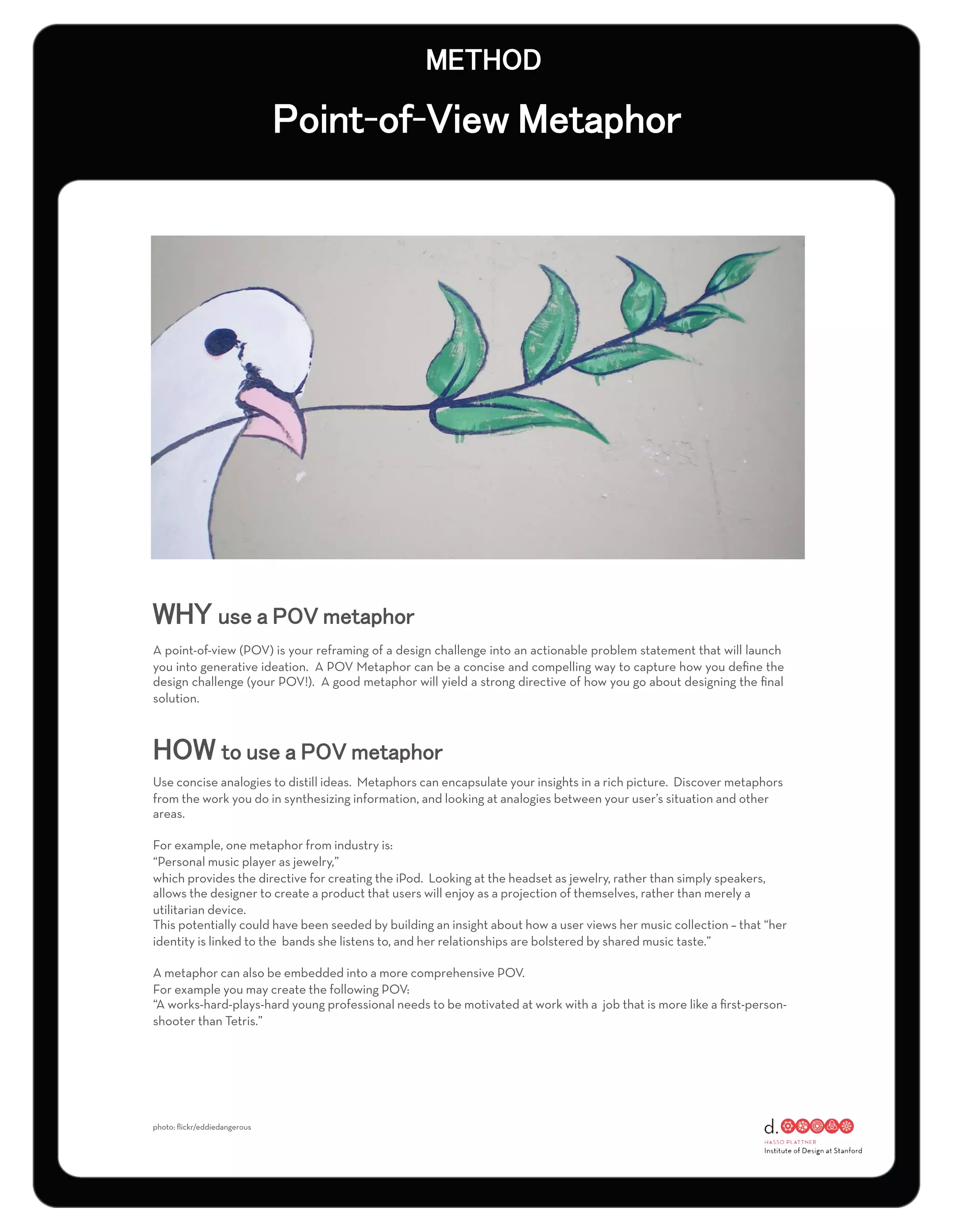 - -




A point-of-view (POV) is your reframing of a design challenge into an actionable problem statement that will launch
you into generative ideation. A POV Metaphor can be a concise and compelling way to capture how you deﬁne the
design challenge (your POV!). A good metaphor will yield a strong directive of how you go about designing the ﬁnal
solution.




Use concise analogies to distill ideas. Metaphors can encapsulate your insights in a rich picture. Discover metaphors
from the work you do in synthesizing information, and looking at analogies between your user’s situation and other
areas.

For example, one metaphor from industry is:
“Personal music player as jewelry,”
which provides the directive for creating the iPod. Looking at the headset as jewelry, rather than simply speakers,
allows the designer to create a product that users will enjoy as a projection of themselves, rather than merely a
utilitarian device.
This potentially could have been seeded by building an insight about how a user views her music collection – that “her
identity is linked to the bands she listens to, and her relationships are bolstered by shared music taste.”

A metaphor can also be embedded into a more comprehensive POV.
For example you may create the following POV:
“A works-hard-plays-hard young professional needs to be motivated at work with a job that is more like a ﬁrst-person-
shooter than Tetris.”




photo: ﬂickr/eddiedangerous
 