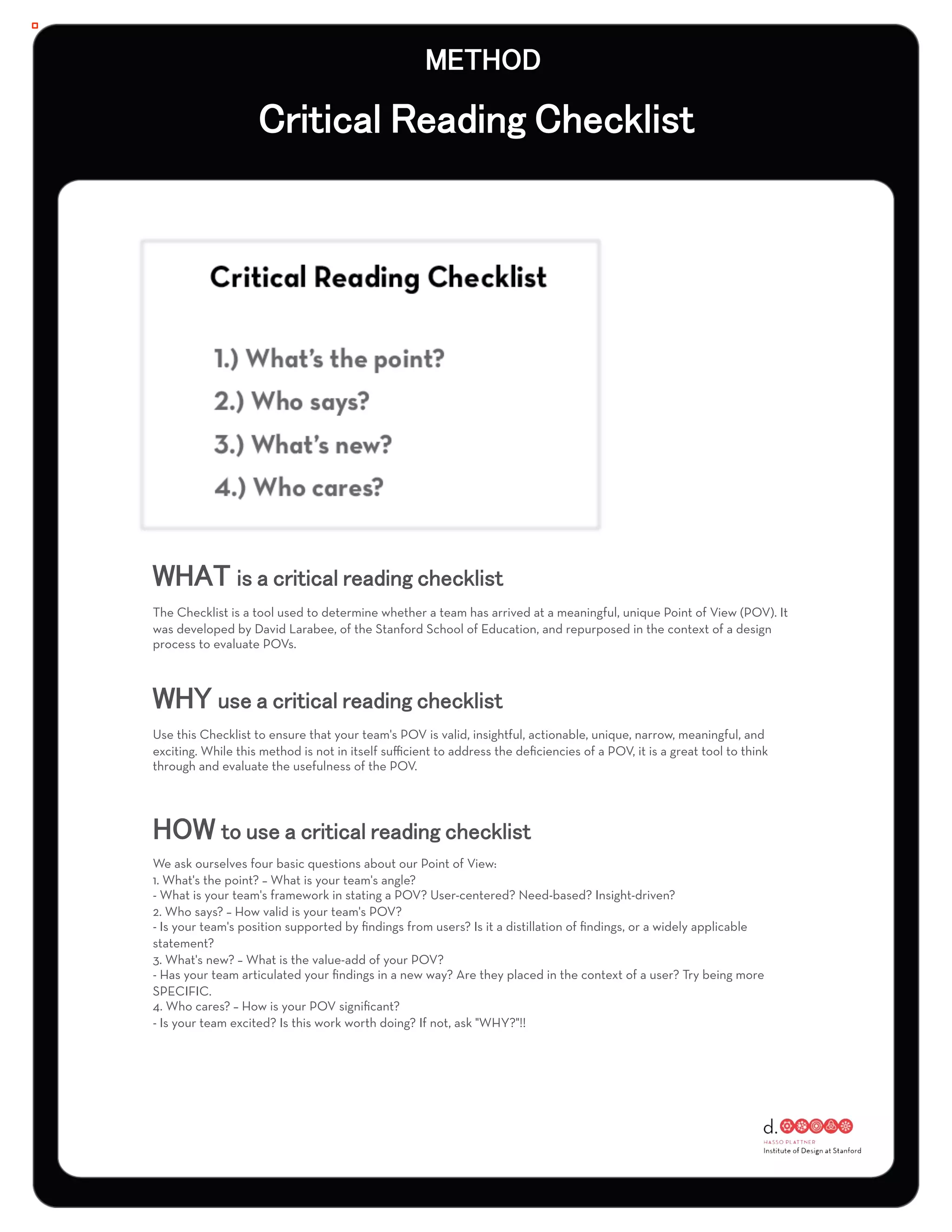 :




The Checklist is a tool used to determine whether a team has arrived at a meaningful, unique Point of View (POV). It
was developed by David Larabee, of the Stanford School of Education, and repurposed in the context of a design
process to evaluate POVs.




Use this Checklist to ensure that your team's POV is valid, insightful, actionable, unique, narrow, meaningful, and
exciting. While this method is not in itself suﬃcient to address the deﬁciencies of a POV, it is a great tool to think
through and evaluate the usefulness of the POV.




We ask ourselves four basic questions about our Point of View:
1. What's the point? – What is your team's angle?
- What is your team's framework in stating a POV? User-centered? Need-based? Insight-driven?
2. Who says? – How valid is your team's POV?
- Is your team's position supported by ﬁndings from users? Is it a distillation of ﬁndings, or a widely applicable
statement?
3. What's new? – What is the value-add of your POV?
- Has your team articulated your ﬁndings in a new way? Are they placed in the context of a user? Try being more
SPECIFIC.
4. Who cares? – How is your POV signiﬁcant?
- Is your team excited? Is this work worth doing? If not, ask "WHY?"!!
 