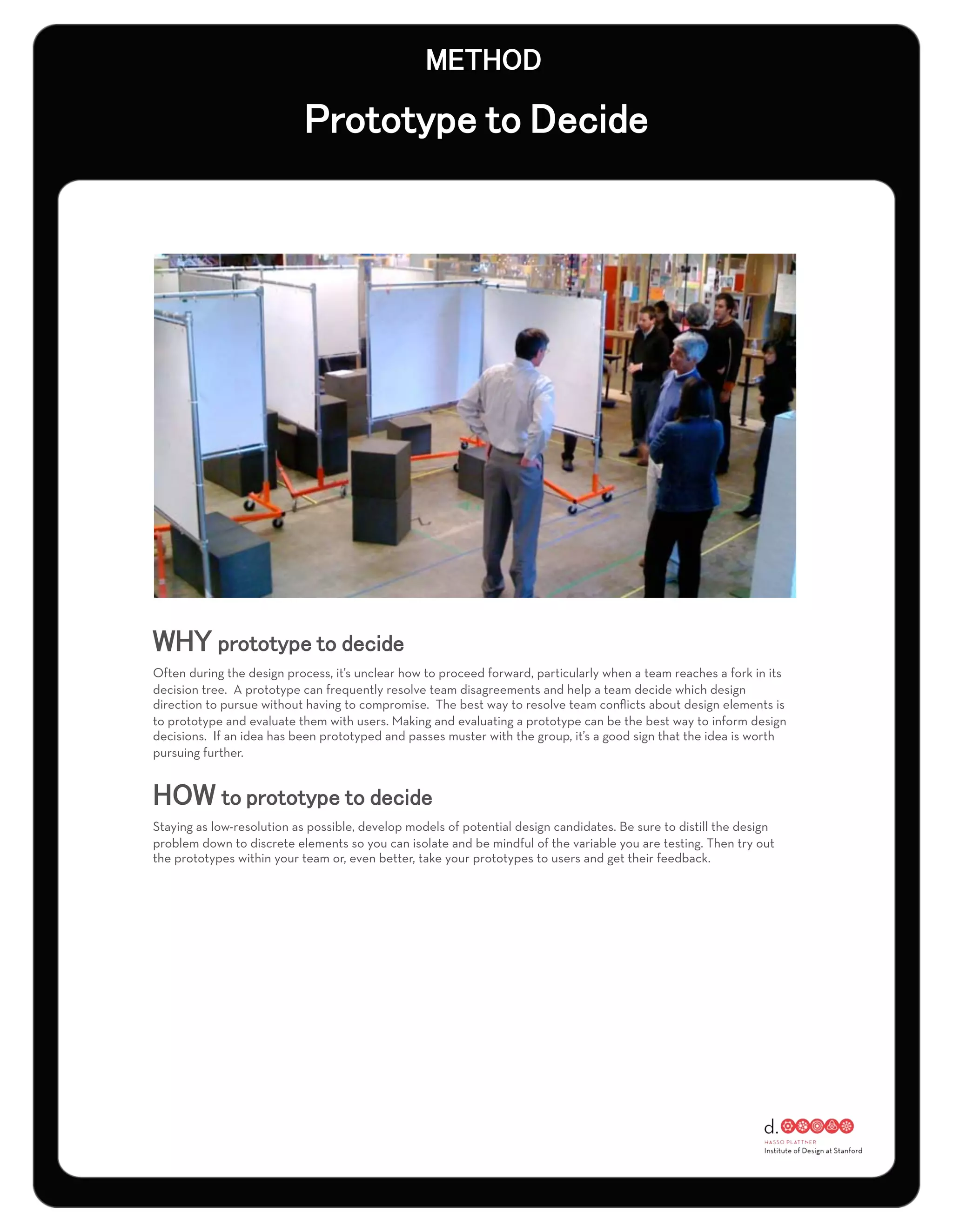 Often during the design process, it’s unclear how to proceed forward, particularly when a team reaches a fork in its
decision tree. A prototype can frequently resolve team disagreements and help a team decide which design
direction to pursue without having to compromise. The best way to resolve team conﬂicts about design elements is
to prototype and evaluate them with users. Making and evaluating a prototype can be the best way to inform design
decisions. If an idea has been prototyped and passes muster with the group, it’s a good sign that the idea is worth
pursuing further.




Staying as low-resolution as possible, develop models of potential design candidates. Be sure to distill the design
problem down to discrete elements so you can isolate and be mindful of the variable you are testing. Then try out
the prototypes within your team or, even better, take your prototypes to users and get their feedback.
 