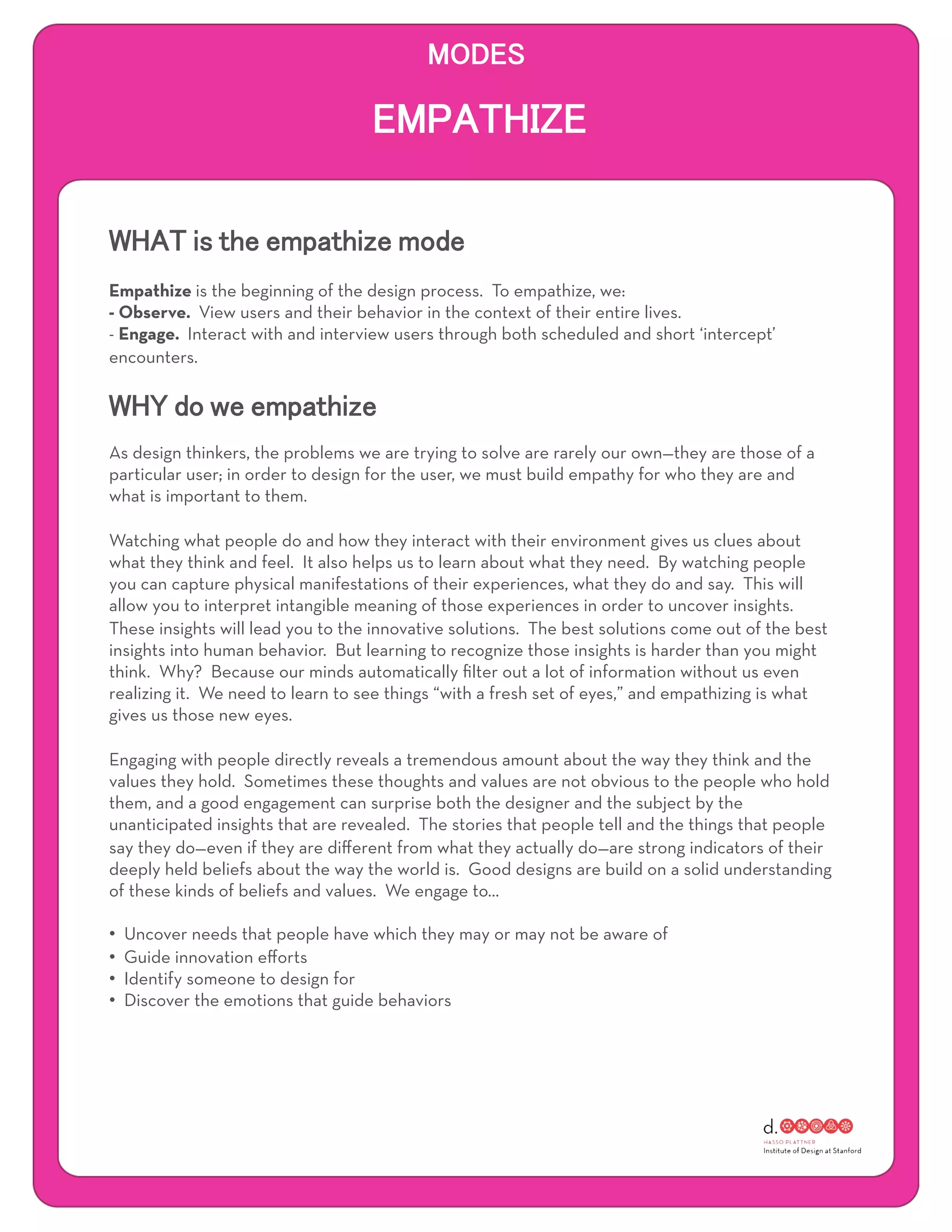 Empathize is the beginning of the design process. To empathize, we:
- Observe. View users and their behavior in the context of their entire lives.
- Engage. Interact with and interview users through both scheduled and short ‘intercept’
encounters.




As design thinkers, the problems we are trying to solve are rarely our own—they are those of a
particular user; in order to design for the user, we must build empathy for who they are and
what is important to them.

Watching what people do and how they interact with their environment gives us clues about
what they think and feel. It also helps us to learn about what they need. By watching people
you can capture physical manifestations of their experiences, what they do and say. This will
allow you to interpret intangible meaning of those experiences in order to uncover insights.
These insights will lead you to the innovative solutions. The best solutions come out of the best
insights into human behavior. But learning to recognize those insights is harder than you might
think. Why? Because our minds automatically ﬁlter out a lot of information without us even
realizing it. We need to learn to see things “with a fresh set of eyes,” and empathizing is what
gives us those new eyes.

Engaging with people directly reveals a tremendous amount about the way they think and the
values they hold. Sometimes these thoughts and values are not obvious to the people who hold
them, and a good engagement can surprise both the designer and the subject by the
unanticipated insights that are revealed. The stories that people tell and the things that people
say they do—even if they are diﬀerent from what they actually do—are strong indicators of their
deeply held beliefs about the way the world is. Good designs are build on a solid understanding
of these kinds of beliefs and values. We engage to…

•    Uncover needs that people have which they may or may not be aware of
•    Guide innovation eﬀorts
•    Identify someone to design for
•    Discover the emotions that guide behaviors
 