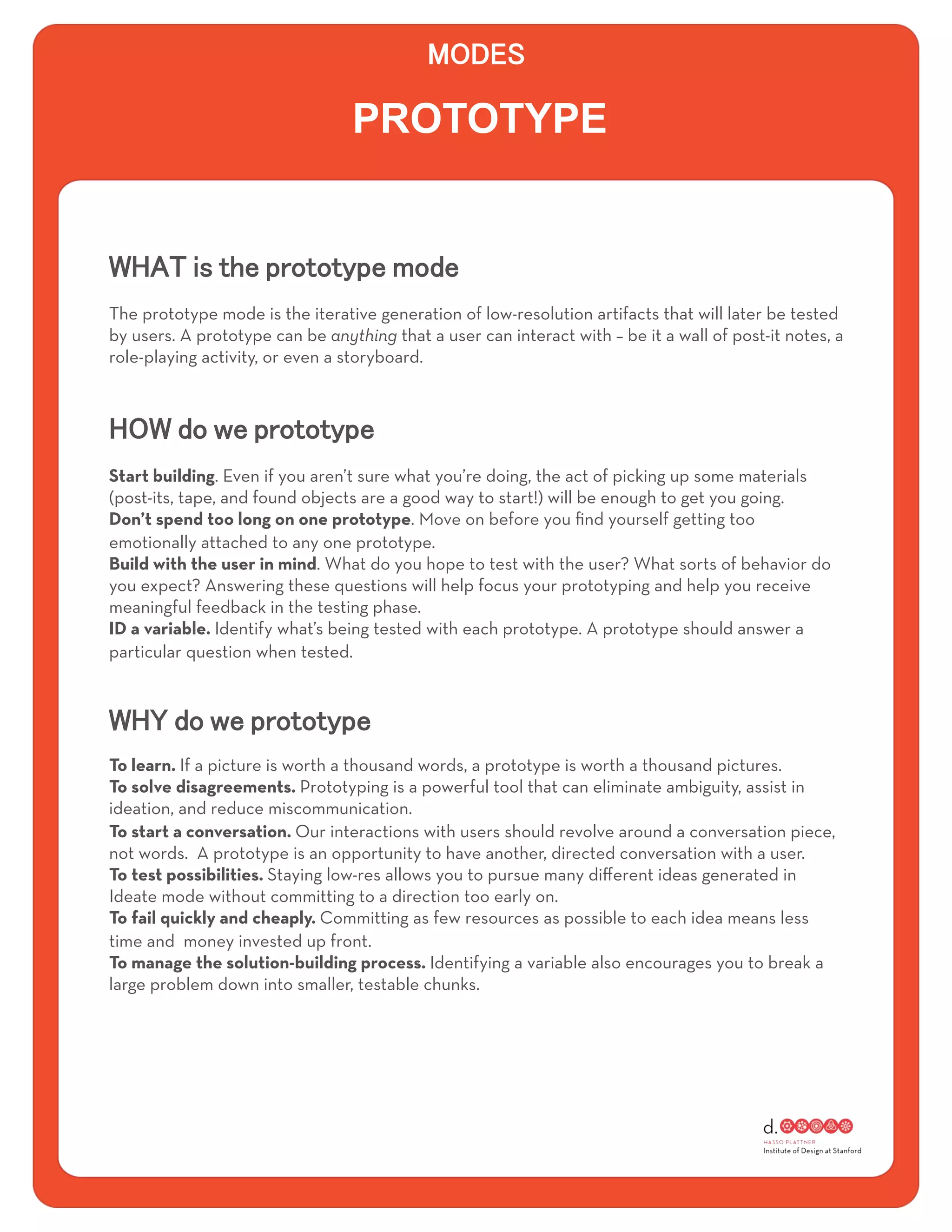 PROTOTYPE



The prototype mode is the iterative generation of low-resolution artifacts that will later be tested
by users. A prototype can be anything that a user can interact with – be it a wall of post-it notes, a
role-playing activity, or even a storyboard.




Start building. Even if you aren’t sure what you’re doing, the act of picking up some materials
(post-its, tape, and found objects are a good way to start!) will be enough to get you going.
Don’t spend too long on one prototype. Move on before you ﬁnd yourself getting too
emotionally attached to any one prototype.
Build with the user in mind. What do you hope to test with the user? What sorts of behavior do
you expect? Answering these questions will help focus your prototyping and help you receive
meaningful feedback in the testing phase.
ID a variable. Identify what’s being tested with each prototype. A prototype should answer a
particular question when tested.




To learn. If a picture is worth a thousand words, a prototype is worth a thousand pictures.
To solve disagreements. Prototyping is a powerful tool that can eliminate ambiguity, assist in
ideation, and reduce miscommunication.
To start a conversation. Our interactions with users should revolve around a conversation piece,
not words. A prototype is an opportunity to have another, directed conversation with a user.
To test possibilities. Staying low-res allows you to pursue many diﬀerent ideas generated in
Ideate mode without committing to a direction too early on.
To fail quickly and cheaply. Committing as few resources as possible to each idea means less
time and money invested up front.
To manage the solution-building process. Identifying a variable also encourages you to break a
large problem down into smaller, testable chunks.
 