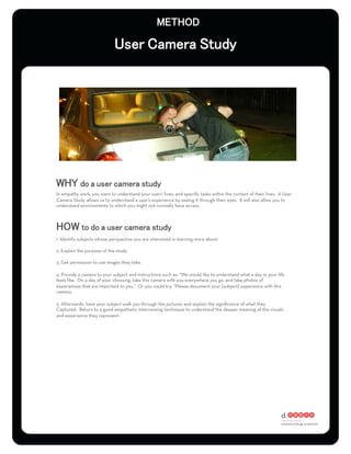 In empathy work, you want to understand your users’ lives, and speciﬁc tasks within the context of their lives. A User
Camera Study allows us to understand a user’s experience by seeing it through their eyes. It will also allow you to
understand environments to which you might not normally have access.




1. Identify subjects whose perspective you are interested in learning more about.

2. Explain the purpose of the study.

3. Get permission to use images they take.

4. Provide a camera to your subject and instructions such as: “We would like to understand what a day in your life
feels like. On a day of your choosing, take this camera with you everywhere you go, and take photos of
experiences that are important to you.” Or you could try: “Please document your [subject] experience with this
camera.

5. Afterwards, have your subject walk you through the pictures and explain the signiﬁcance of what they
Captured. Return to a good empathetic interviewing technique to understand the deeper meaning of the visuals
and experience they represent.
 