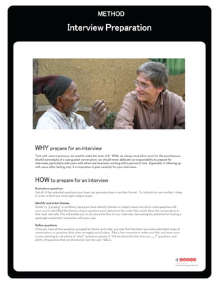 Time with users is precious, we need to make the most of it! While we always must allow room for the spontaneous,
blissful serendipity of a user-guided conversation, we should never abdicate our responsibility to prepare for
interviews, particularly with users with whom we have been working with a period of time. Especially in following up
with users (after testing, etc), it is imperative to plan carefully for your interviews.




Brainstorm questions
Get all of the potential questions your team can generate down in written format. Try to build on one another’s ideas
in order to ﬂesh out meaningful subject areas.

Identify and order themes
Similar to “grouping” in synthesis, have your team identify themes or subject areas into which most questions fall;
once you’ve identiﬁed the themes of your question-pool, determine the order that would allow the conversation to
ﬂow most naturally. This will enable you to structure the ﬂow of your interview, decreasing the potential for hosting a
seemingly-scattershot interaction with your user.

Reﬁne questions
Once you have all the questions grouped by theme and order, you may ﬁnd that there are some redundant areas of
conversation, or questions that seem strangely out of place. Take a few moments to make sure that you leave room
in your planning to ask plenty of “why?” questions, plenty of “tell me about the last time you _____?” questions, and
plenty of questions that are directed at how the user FEELS.
 