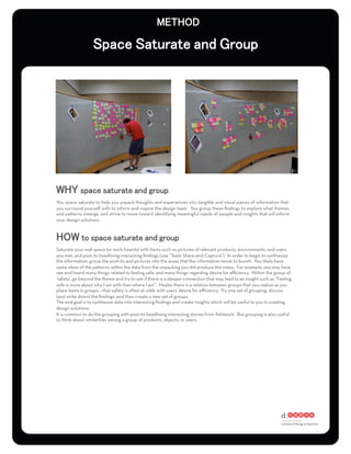 You space saturate to help you unpack thoughts and experiences into tangible and visual pieces of information that
you surround yourself with to inform and inspire the design team. You group these ﬁndings to explore what themes
and patterns emerge, and strive to move toward identifying meaningful needs of people and insights that will inform
your design solutions.




Saturate your wall space (or work boards) with items such as pictures of relevant products, environments, and users
you met, and post-its headlining interesting ﬁndings (see “Team Share-and-Capture”). In order to begin to synthesize
the information, group the post-its and pictures into the areas that the information tends to bunch. You likely have
some ideas of the patterns within the data from the unpacking you did produce the notes. For example, you may have
see and heard many things related to feeling safe, and many things regarding desire for eﬃciency. Within the group of
‘safety’, go beyond the theme and try to see if there is a deeper connection that may lead to an insight such as “Feeling
safe is more about who I am with than where I am”. Maybe there is a relation between groups that you realize as you
place items in groups – that safety is often at odds with users’ desire for eﬃciency. Try one set of grouping, discuss
(and write down) the ﬁndings, and then create a new set of groups.
The end goal is to synthesize data into interesting ﬁndings and create insights which will be useful to you in creating
design solutions.
It is common to do the grouping with post-its headlining interesting stories from ﬁeldwork. But grouping is also useful
to think about similarities among a group of products, objects, or users.
 
