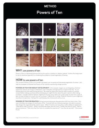 Powers of Ten is a reframing technique that can be used as a synthesis or ideation method. It allows the design team
to use an intentional approach to considering the problem at varied magnitudes of framing.




The concept of Powers of Ten is to consider one aspect over increasing and decreasing magnitudes of context. Let’s
take two examples to illustrate how Powers of Ten could be used during a design process:

POWERS OF TEN FOR INSIGHT DEVELOPMENT: In this example, imagine you are designing a checkout
experience, and you are trying to understand a user’s motivation and approach to an aspect of her life. You are
thinking about how she makes buying decisions. We made the observation that she read a number of customer
reviews before making a purchase and are developing an insight that she values her peers’ opinions when making
purchases. Consider what her behavior might be for buying various items over a wide range of costs, from a pack of
gum, to a pair of shoes, to a couch, to a car, to a house. Capture this in writing. Probe for nuances in your insight and
see where it breaks down. Perhaps this could develop into a framework, such as a 2x2.

POWERS OF TEN FOR IDEATION: During brainstorming groups idea generation lulls from time to time. One
way to facilitate new energy is to use Powers of Ten. Continue with your brainstorming topic, but add a constraint
that changes the magnitude of the solution space. “What if it had to cost more than a million dollars to implement?”,
“What about under 25 cents?”, “What it was physically larger than this room?, “Smaller than deck of cards”, “Had no
physical presence”, “Took more than four hours to complete the experience?”, “Less than 30 seconds?”. More power
to you.




image: Charles and Ray Eames, www.powersof10.com
 