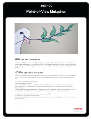 - -




A point-of-view (POV) is your reframing of a design challenge into an actionable problem statement that will launch
you into generative ideation. A POV Metaphor can be a concise and compelling way to capture how you deﬁne the
design challenge (your POV!). A good metaphor will yield a strong directive of how you go about designing the ﬁnal
solution.




Use concise analogies to distill ideas. Metaphors can encapsulate your insights in a rich picture. Discover metaphors
from the work you do in synthesizing information, and looking at analogies between your user’s situation and other
areas.

For example, one metaphor from industry is:
“Personal music player as jewelry,”
which provides the directive for creating the iPod. Looking at the headset as jewelry, rather than simply speakers,
allows the designer to create a product that users will enjoy as a projection of themselves, rather than merely a
utilitarian device.
This potentially could have been seeded by building an insight about how a user views her music collection – that “her
identity is linked to the bands she listens to, and her relationships are bolstered by shared music taste.”

A metaphor can also be embedded into a more comprehensive POV.
For example you may create the following POV:
“A works-hard-plays-hard young professional needs to be motivated at work with a job that is more like a ﬁrst-person-
shooter than Tetris.”




photo: ﬂickr/eddiedangerous
 