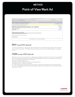 - -




A point-of-view (POV) is your reframing of a design challenge into an actionable problem statement that will launch
you into generative ideation. A POV Want Ad can be a good way to express your distilled ﬁndings in an intriguing
format.




Embed your user, his or her need, and your insights within a the format of a want ad. This way of expressing a POV is
often more playful and nuanced than the simple USER+NEED+INSIGHT madlib, but should still have a clarity about
how you have reframed the problem. Try this format:
Descriptive characterization of a user,
followed by “seeks” an ambiguous method to meet a implied need,
plus additional ﬂavor to capture your ﬁndings.
Ex: “High-energy teenager seeks awesome social network. Interests should include issues of societal importance
(e.g. how much parents suck and also why being a vegetarian might be cool). Willingness to IM constantly during the
school year is a MUST!”
 