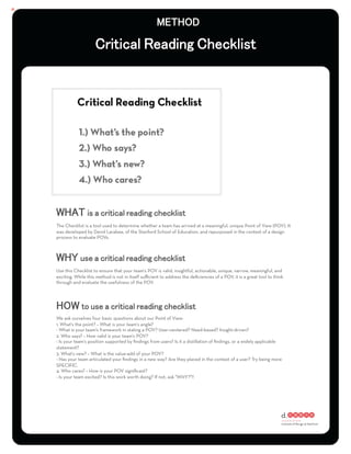 :




The Checklist is a tool used to determine whether a team has arrived at a meaningful, unique Point of View (POV). It
was developed by David Larabee, of the Stanford School of Education, and repurposed in the context of a design
process to evaluate POVs.




Use this Checklist to ensure that your team's POV is valid, insightful, actionable, unique, narrow, meaningful, and
exciting. While this method is not in itself suﬃcient to address the deﬁciencies of a POV, it is a great tool to think
through and evaluate the usefulness of the POV.




We ask ourselves four basic questions about our Point of View:
1. What's the point? – What is your team's angle?
- What is your team's framework in stating a POV? User-centered? Need-based? Insight-driven?
2. Who says? – How valid is your team's POV?
- Is your team's position supported by ﬁndings from users? Is it a distillation of ﬁndings, or a widely applicable
statement?
3. What's new? – What is the value-add of your POV?
- Has your team articulated your ﬁndings in a new way? Are they placed in the context of a user? Try being more
SPECIFIC.
4. Who cares? – How is your POV signiﬁcant?
- Is your team excited? Is this work worth doing? If not, ask "WHY?"!!
 