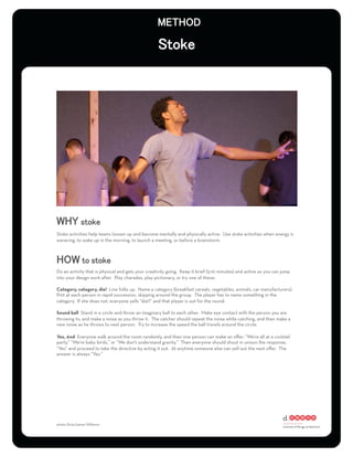 Stoke activities help teams loosen up and become mentally and physically active. Use stoke activities when energy is
wavering, to wake up in the morning, to launch a meeting, or before a brainstorm.




Do an activity that is physical and gets your creativity going. Keep it brief (5-10 minutes) and active so you can jump
into your design work after. Play charades, play pictionary, or try one of these:

Category, category, die! Line folks up. Name a category (breakfast cereals, vegetables, animals, car manufacturers).
Pint at each person in rapid succession, skipping around the group. The player has to name something in the
category. If she does not, everyone yells “die!!” and that player is out for the round.

Sound ball Stand in a circle and throw an imaginary ball to each other. Make eye contact with the person you are
throwing to, and make a noise as you throw it. The catcher should repeat the noise while catching, and then make a
new noise as he throws to next person. Try to increase the speed the ball travels around the circle.

Yes, And Everyone walk around the room randomly, and then one person can make an oﬀer: “We’re all at a cocktail
party,” “We’re baby birds,” or “We don’t understand gravity.” Then everyone should shout in unison the response,
“Yes” and proceed to take the directive by acting it out. At anytime someone else can yell out the next oﬀer. The
answer is always “Yes.”




photo: ﬂickr/James Willamor
 