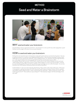 Good facilitation is key to a generative brainstorm. You brainstorm to come up with many, wide-ranging ideas; a good
facilitator sets the stage for the team to be successful doing this.




Perhaps the most important aspect of a brainstorm is the seed question that you are brainstorming about. One way
to seed the brainstorm is to phrase a How-Might-We (HMW) question. When brainstorming design solutions, these
HMWs fall out of your point-of-view statement. Find a middle-ground for your seed that is broad enough that there
are a wide range of solutions but narrow enough that the team has some bounds to bounce oﬀ of.
For example, between the too narrow “HMW create a cone to eat ice cream without dripping” and the too broad
“HMW redesign dessert” might be the properly scoped “HMW redesign ice cream to be more portable”. It should
be noted, the the breadth of the seed will vary with the project and stage you are in within the project. You can also
brainstorm the HMW questions themselves before the solutions brainstorm.

As the facilitator it is also your task to keep the ideas ﬂowing. Keep a pulse on the energy of the group. If the group
is slowing down or getting stuck adjust the HMW statement to get the group thinking in another direction (prepare
some HMW variations ahead of time), or add a constraint that may spark ideas. “What if it had to be round?”, “How
would superman do it?”, “How would your spouse design it?”, “How would you design it with the technology of 100
years ago?”
 