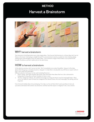 Your brainstorm should generate many, wide-ranging ideas. Now harvest that brainstorm, so those ideas don’t just sit
there on the board. Harvesting is straight forward for some brainstorms (pick a couple), but when ideating design
solutions give some thought to how you select ideas. Carry forward a range of those ideas, so you preserve the
breadth of solutions and don’t settle only for the safe choice.




In the selection process, don’t narrow too fast. Don’t immediately worry about feasibility. Hang on to the ideas
about which the group is excited, amused, or intrigued. An idea that is not plausible may still have an aspect within it
that is very useful and meaningful.
Diﬀerent selection techniques can be used, including these two:
1.  Post-it voting – each team member gets three votes and marks three ideas that he or she is attracted to.
     Independent voting allows all team members to have a voice.
2.  The four categories method – the method encourages you hang onto those crazy but meaningful ideas. Elect
     one or two ideas for each of these four categories: the rational choice, the most meaningful, the darling, and the
     long shot.

Carry forward multiple ideas into prototyping. If an idea is so far out there that it seems pointless to test, ask
yourselves what about that solution was attractive, and then test that aspect or integrate it into a new solution.
 