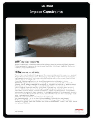 It is a bit counterintuitive, but imposing constraints with intention can actually increase your creative generation.
Think of as many white things as you can in ten seconds. Now think of white things in your kitchen. Did the more
constrained prompt spark more ideas?




There are many times throughout the design process when imposing constraints can help you be a more successful
designer. However, being conscious of what ﬁlters you place on your design process, and when, is very important.
Imposing a speciﬁc constraint on your idea generation is diﬀerent than rejecting ideas because of pre-conceived
notions of what you are trying to make.
Three areas where imposing constraints can be useful are in ideation, in prototyping, and with time:
IDEATION: During a brainstorm, or when you are ideating with a mindmap, temporarily add a constraint. This
constraint might be “What if it were made for the morning?” or “How would McDonalds do it?”. Keep this ﬁlter on
the ideation for as long as it is useful. (For more, see the “Seed and Water a Brainstorm” card.)
PROTOTYPING: In prototyping, particularly in early stages, you build to think. That is, you reverse the typical
direction – of thinking of an idea and then building it – to using building as a tool to ideate. You can increase the
output of this process by imposing constraints. Constrain your materials to push toward faster, lower resolution
prototypes and increase the role of your imagination. Developing a checkout service? Prototype it with cardboard,
post-its and a sharpie. Making a mobility device? Do it with cardboard, post-its and a sharpie. Designing an arcade
game? Cardboard, post-its, sharpie.
Additionally, as with brainstorming, put constraints on the solution itself.
How might you design it . . . for the the blind? Without using plastic? Within the space of an elevator?
TIME: Create artiﬁcial deadlines to force a bias toward action. Make two prototypes in an hour. Brainstorm
intensely for 20 minutes. Spend three hours with users by the end of the weekend. Develop a draft of your point-of-
view by the end of the hour.




photo: ﬂickr/ne0pix
 