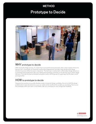 Often during the design process, it’s unclear how to proceed forward, particularly when a team reaches a fork in its
decision tree. A prototype can frequently resolve team disagreements and help a team decide which design
direction to pursue without having to compromise. The best way to resolve team conﬂicts about design elements is
to prototype and evaluate them with users. Making and evaluating a prototype can be the best way to inform design
decisions. If an idea has been prototyped and passes muster with the group, it’s a good sign that the idea is worth
pursuing further.




Staying as low-resolution as possible, develop models of potential design candidates. Be sure to distill the design
problem down to discrete elements so you can isolate and be mindful of the variable you are testing. Then try out
the prototypes within your team or, even better, take your prototypes to users and get their feedback.
 