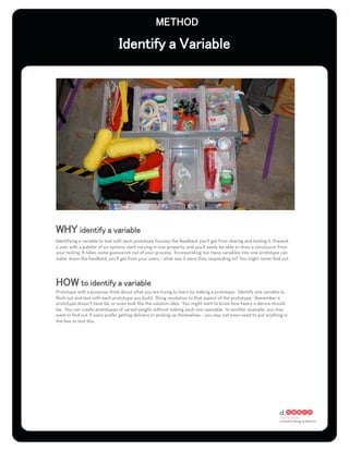 Identifying a variable to test with each prototype focuses the feedback you’ll get from sharing and testing it. Present
a user with a palette of six options, each varying in one property, and you’ll easily be able to draw a conclusion from
your testing. It takes some guesswork out of your process. Incorporating too many variables into one prototype can
water down the feedback you’ll get from your users – what was it were they responding to? You might never ﬁnd out.




Prototype with a purpose; think about what you are trying to learn by making a prototype. Identify one variable to
ﬂesh out and test with each prototype you build. Bring resolution to that aspect of the prototype. Remember a
prototype doesn’t have be, or even look like the solution idea. You might want to know how heavy a device should
be. You can create prototypes of varied weight, without making each one operable. In another example, you may
want to ﬁnd out if users prefer getting delivery or picking up themselves – you may not even need to put anything in
the box to test this.
 