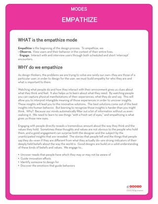 Empathize is the beginning of the design process. To empathize, we:
- Observe. View users and their behavior in the context of their entire lives.
- Engage. Interact with and interview users through both scheduled and short ‘intercept’
encounters.




As design thinkers, the problems we are trying to solve are rarely our own—they are those of a
particular user; in order to design for the user, we must build empathy for who they are and
what is important to them.

Watching what people do and how they interact with their environment gives us clues about
what they think and feel. It also helps us to learn about what they need. By watching people
you can capture physical manifestations of their experiences, what they do and say. This will
allow you to interpret intangible meaning of those experiences in order to uncover insights.
These insights will lead you to the innovative solutions. The best solutions come out of the best
insights into human behavior. But learning to recognize those insights is harder than you might
think. Why? Because our minds automatically ﬁlter out a lot of information without us even
realizing it. We need to learn to see things “with a fresh set of eyes,” and empathizing is what
gives us those new eyes.

Engaging with people directly reveals a tremendous amount about the way they think and the
values they hold. Sometimes these thoughts and values are not obvious to the people who hold
them, and a good engagement can surprise both the designer and the subject by the
unanticipated insights that are revealed. The stories that people tell and the things that people
say they do—even if they are diﬀerent from what they actually do—are strong indicators of their
deeply held beliefs about the way the world is. Good designs are build on a solid understanding
of these kinds of beliefs and values. We engage to…

•    Uncover needs that people have which they may or may not be aware of
•    Guide innovation eﬀorts
•    Identify someone to design for
•    Discover the emotions that guide behaviors
 