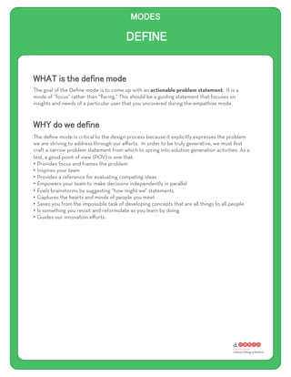 The goal of the Deﬁne mode is to come up with an actionable problem statement. It is a
mode of “focus” rather than “ﬂaring.” This should be a guiding statement that focuses on
insights and needs of a particular user that you uncovered during the empathize mode.




The deﬁne mode is critical to the design process because it explicitly expresses the problem
we are striving to address through our eﬀorts. In order to be truly generative, we must ﬁrst
craft a narrow problem statement from which to spring into solution generation activities. As a
test, a good point of view (POV) is one that:
•  Provides focus and frames the problem
•  Inspires your team
•  Provides a reference for evaluating competing ideas
•  Empowers your team to make decisions independently in parallel
•  Fuels brainstorms by suggesting “how might we” statements
•  Captures the hearts and minds of people you meet
•  Saves you from the impossible task of developing concepts that are all things to all people
•  Is something you revisit and reformulate as you learn by doing
•  Guides our innovation eﬀorts.
 