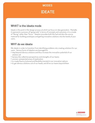 Ideate is the point in the design process at which we focus on idea generation. Mentally
it represents a process of “going wide” in terms of concepts and outcomes—it is a mode
of “ﬂaring” rather than “focus.” Ideation provides both the fuel and also the source
material for building prototypes and getting innovative solutions into the hands of your
users.




We ideate in order to transition from identifying problems into creating solutions for our
users. Various forms of ideation are leveraged to:
•  step beyond obvious solutions and thus increase the innovation potential of our
   solution set
•  harness the collective perspectives and strengths of our teams
•  uncover unexpected areas of exploration
•  to create ﬂuency (volume) and ﬂexibility (variety) in our innovation options
•  to get obvious solutions out of our heads, and drive our teams beyond them
 