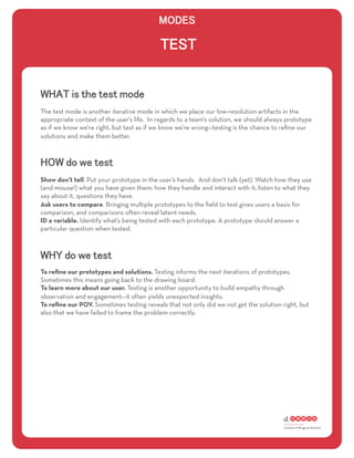 The test mode is another iterative mode in which we place our low-resolution artifacts in the
appropriate context of the user’s life. In regards to a team’s solution, we should always prototype
as if we know we’re right, but test as if we know we’re wrong—testing is the chance to reﬁne our
solutions and make them better.




Show don’t tell. Put your prototype in the user’s hands. And don’t talk (yet). Watch how they use
(and misuse!) what you have given them; how they handle and interact with it; listen to what they
say about it, questions they have.
Ask users to compare. Bringing multiple prototypes to the ﬁeld to test gives users a basis for
comparison, and comparisons often reveal latent needs.
ID a variable. Identify what’s being tested with each prototype. A prototype should answer a
particular question when tested.




To reﬁne our prototypes and solutions. Testing informs the next iterations of prototypes.
Sometimes this means going back to the drawing board.
To learn more about our user. Testing is another opportunity to build empathy through
observation and engagement—it often yields unexpected insights.
To reﬁne our POV. Sometimes testing reveals that not only did we not get the solution right, but
also that we have failed to frame the problem correctly.
 