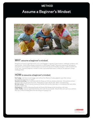 ’




                                           ’
Designers (as humans in general) tend to carry some baggage in regards to some situations, challenges, problems, and
opportunities – think of these things as shortcuts in a sense-maker's toolkit. These prior experiences, perceptions,
assumptions, misconceptions, and stereotypes can restrict the amount of empathy a designer is able to build for his
or her users. Assume a beginner’s mindset in order to put aside these biases, so that you can approach a design
challenge afresh.



                                                ’
Don’t judge. Just observe and engage users without the inﬂuence of value judgments upon their actions,
circumstances, decisions, or “issues.”
Question everything. Even (and especially) the things you think you already understand. Ask questions to learn
about how the user perceives the world. Think about a 5-year-old who asks “Why?” a hundred times.
Be truly curious. Strive to assume a posture of wonder and curiosity, especially in circumstances that seem either
familiar or frightening.
Find patterns. Look for interesting threads and themes that emerge across interactions with users.
Listen. Really. Lose your agenda and let the scene soak into your psyche. Absorb what users say to you, and how
they say it, without thinking about the next thing you’re going to say.
 