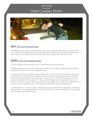METHOD

                              User Camera Study




WHY do a user camera study
In empathy work, you want to understand your users’ lives, and speciﬁc tasks within the context of their
lives. A User Camera Study allows us to understand a user’s experience by seeing it through their eyes. It
will also allow you to understand environments to which you might not normally have access.



HOW to do a user camera study
1. Identify subjects whose perspective you are interested in learning more about.

2. Brieﬂy explain the purpose of the study, and ask if they would be willing to take photographs of their
experiences. Get permission to use images they take.

3. Provide a camera to your subject and instructions such as: “We would like to understand what a day in
your life feels like. On a day of your choosing, take this camera with you everywhere you go, and take
photos of experiences that are important to you.” Or you could try: “Please document your [morning
routine] experience with this camera.” Or, “Take pictures of things that are meaningful to you in your
kitchen.” Frame your request a little broader than what you believe your problem space might be, in order
to capture the surrounding context. Many insights can emerge from that surrounding space.

4. Afterwards, have your subject walk you through the pictures and explain the signiﬁcance of what they
captured. Return to a good empathetic interviewing technique to understand the deeper meaning of the
visuals and experience they represent.




 :: 8 ::
 