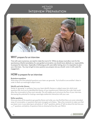 METHOD
                           Interview Preparation




WHY prepare for an interview
Time with users is precious, we need to make the most of it! While we always must allow room for the
spontaneous, blissful serendipity of a user-guided conversation, we should never abdicate our responsibility
to prepare for interviews. Especially in following up with users (after testing, etc.), it is imperative to plan
your interviews. You may not get to every question you prepare, but you should come in with a plan for
engagement.


HOW to prepare for an interview
Brainstorm questions
Write down all of the potential questions your team can generate. Try to build on one another’s ideas in
order to ﬂesh out meaningful subject areas.

Identify and order themes
Similar to “grouping” in synthesis, have your team identify themes or subject areas into which most
questions fall; once you’ve identiﬁed the themes of your question-pool, determine the order that would
allow the conversation to ﬂow most naturally. This will enable you to structure the ﬂow of your interview,
decreasing the potential for hosting a seemingly-scattershot interaction with your user.

Reﬁne questions
Once you have all the questions grouped by theme and order, you may ﬁnd that there are some redundant
areas of conversation, or questions that seem strangely out of place. Take a few moments to make sure that
you leave room in your planning to ask plenty of “why?” questions, plenty of “tell me about the last time you
_____?” questions, and plenty of questions that are directed at how the user FEELS.




 :: 9 ::
 